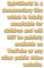 SpiritWorld is a documentary film which is totally unsuitable for children and will NOT be publicly available on YouTube or any other public video website.
